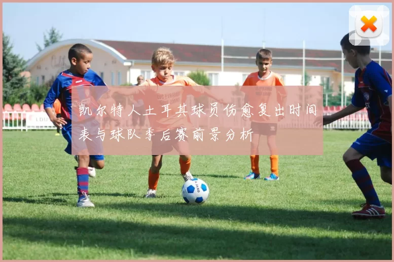 凯尔特人土耳其球员伤愈复出时间表与球队季后赛前景分析