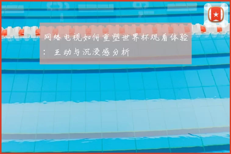 网络电视如何重塑世界杯观看体验:互动与沉浸感分析