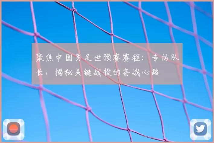 聚焦中国男足世预赛赛程:专访队长,揭秘关键战役的备战心路