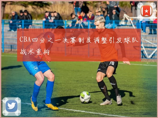 CBA四分之一决赛制度调整引发球队战术重构