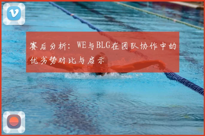 赛后分析:WE与BLG在团队协作中的优劣势对比与启示