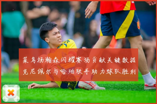 菜鸟杨瀚森闪耀赛场贡献关键数据克尼佩尔与哈珀联手助力球队胜利