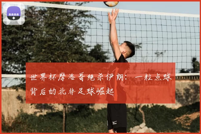 世界杯摩洛哥绝杀伊朗:一粒点球背后的北非足球崛起