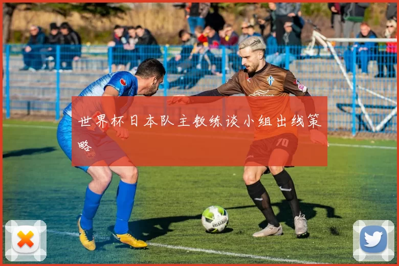 世界杯日本队主教练谈小组出线策略