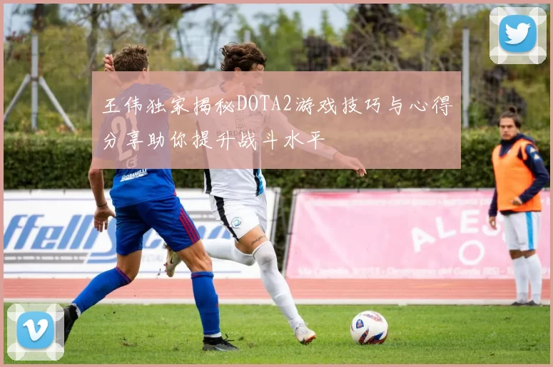王伟独家揭秘DOTA2游戏技巧与心得分享助你提升战斗水平