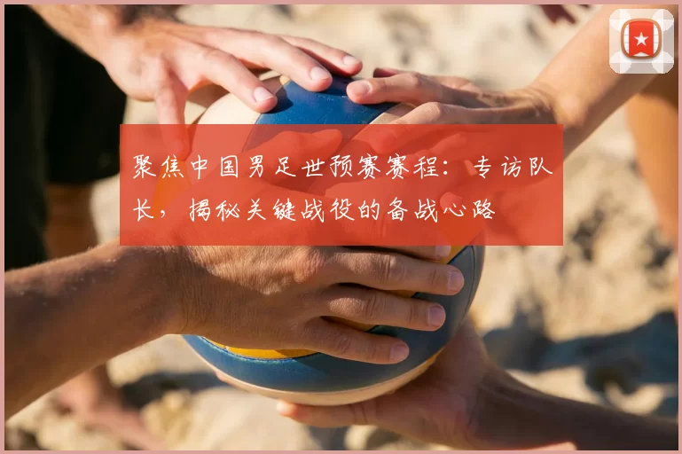 聚焦中国男足世预赛赛程:专访队长,揭秘关键战役的备战心路