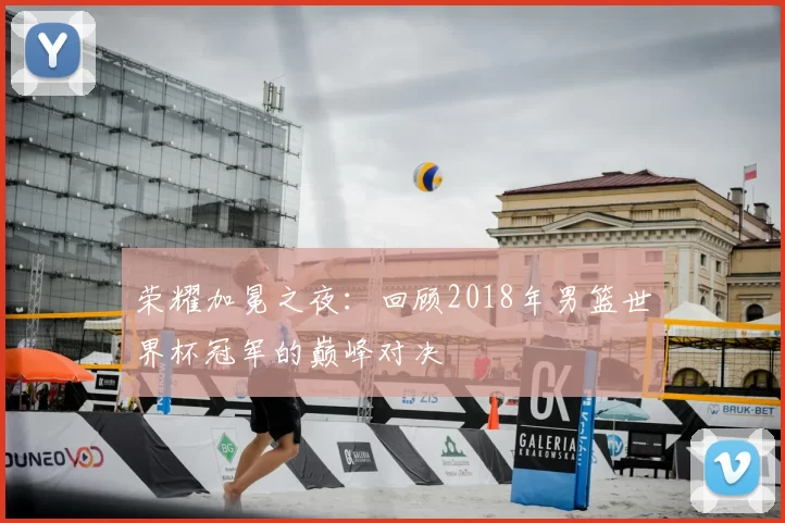 荣耀加冕之夜：回顾2018年男篮世界杯冠军的巅峰对决