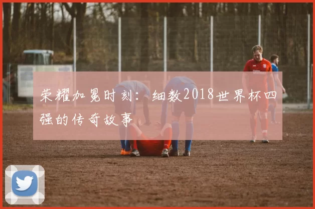 荣耀加冕时刻：细数2018世界杯四强的传奇故事