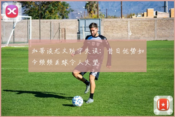 加蒂谈尤文防守失误：昔日优势如今频频丢球令人失望