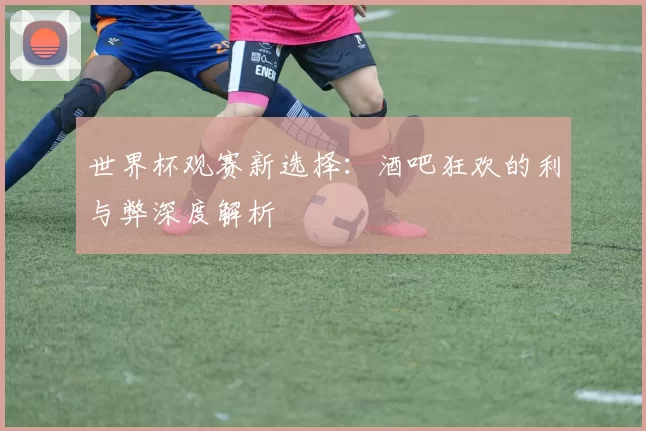 世界杯观赛新选择:酒吧狂欢的利与弊深度解析