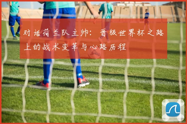 对话荷兰队主帅:晋级世界杯之路上的战术变革与心路历程