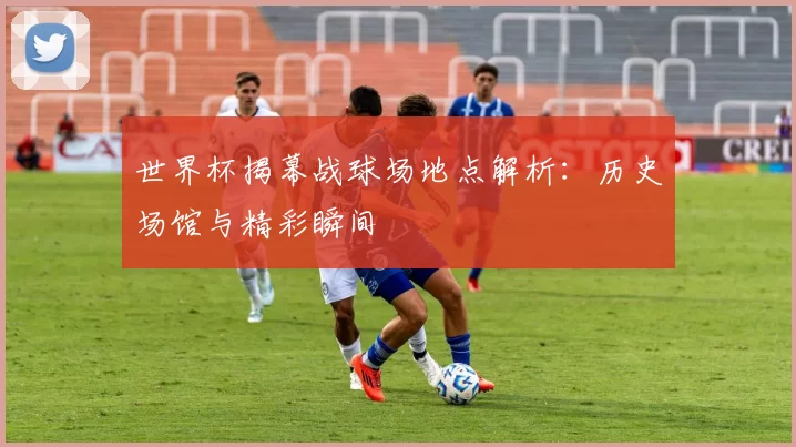 世界杯揭幕战球场地点解析:历史场馆与精彩瞬间